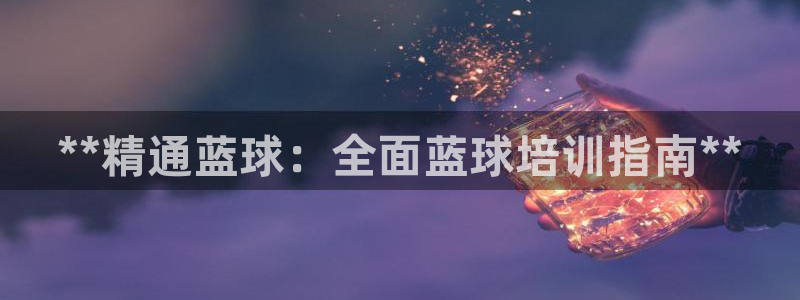 焦点娱乐平台总代理开户怎么样啊：**精通蓝球：全面蓝